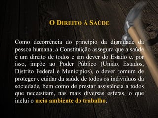 O DIREITO À SAÚDE
Como decorrência do princípio da dignidade da
pessoa humana, a Constituição assegura que a saúde
é um direito de todos e um dever do Estado e, por
isso, impõe ao Poder Público (União, Estados,
Distrito Federal e Municípios), o dever comum de
proteger e cuidar da saúde de todos os indivíduos da
sociedade, bem como de prestar assistência a todos
que necessitam, nas mais diversas esferas, o que
inclui o meio ambiente do trabalho.
 