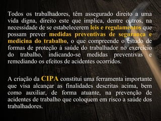 Todos os trabalhadores, têm assegurado direito a uma
vida digna, direito este que implica, dentre outros, na
necessidade de se estabelecerem leis e regulamentos que
possam prever medidas preventivas de segurança e
medicina do trabalho, o que compreende o estudo de
formas de proteção à saúde do trabalhador no exercício
do trabalho, indicando-se medidas preventivas e
remediando os efeitos de acidentes ocorridos.
A criação da CIPA constitui uma ferramenta importante
que visa alcançar as finalidades descritas acima, bem
como auxiliar, de forma atuante, na prevenção de
acidentes de trabalho que coloquem em risco a saúde dos
trabalhadores.
 