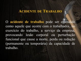 ACIDENTE DE TRABALHO
O acidente de trabalho pode ser entendido
como aquele que ocorre com o trabalhador, no
exercício do trabalho, a serviço da empresa,
provocando lesão corporal ou perturbação
funcional que cause a morte, perda ou redução
(permanente ou temporária) da capacidade de
trabalho.
 