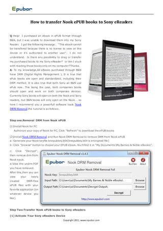 How to transfer Nook ePUB books to Sony eReaders


Q:Help! I purchased an ebook in ePUB format through
B&N, but I was unable to download them into my Sony
Reader. I get the following message: "This ebook cannot
be transfered because there is no license to view on this
device or it's authorized to another user".     I do not
understand. Is there any possibilitiy to drag or transfer
my purchased books to my Sony eReader? or Am I stuck
with reading those books only on my computer?Thanks.
A: To my knowledge,All eBooks purchased through B&N
have DRM (Digital Rights Management ), It is true that
ePub books are open and standardized, including their
DRM method. It is also true that both Sony an B&N use
ePub now. This being the case, both companies books
should open and work on both companies devices.
Currently Sony books will open on both the Nook and Sony
readers, but B&N books will only open on the Nook. . so
here I recommend you a powerfull software tools Nook
DRM Removal.the tutorial is as follows.



Step one.Removal DRM from Nook ePUB

(1)Install Nook for PC
     Authorize your copy of Nook for PC, Click "Refresh" to download the ePUB books

(2)Install Nook DRM Removal and Run Nook DRM Removal to remove DRM from Nook ePUB
a: Generate your Nook keyfile bnepubkey.b64(bnepubkey.b64 is encrypted file)
b: Click "browse" button to choose your EPUB ebook. You'll find it in "My Documents My Barnes & Noble eBooks".

c:     Click   "Decrypt",
then remove drm from
Nook epub.
d:View the undrm PDF
you have removed.
After this,then you can
view       your     newly
created           DRM-free
ePUB files with your
favorite application (on
whatever device you
like).



Step Two:Transfer Nook ePUB books to Sony eReaders

(1) Activate Your Sony eReaders Device
                                           Copyri ght 2011, www.epubor.com
 
