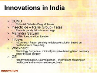 Innovations in India CCMB Potential Diabetes Drug Molecule Insecticide – Rallis Group (Tata) Protects paddy fields from scourge Mahindra Satyam i-DNA, IdeaJunction, Ideation Infosys mConnect - Patent pending middleware solution based on context-aware computing. Wockhardt Cardiology Surgeries - minimally invasive beating heart coronary artery bypass surgery. GE Healthymagination, Ecomagination – Innovations focusing on healthcare and environment respectively 