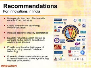 Recommendations For Innovations in India Have people from best of both worlds (academic and industry) Create awareness of technology commercialization Increase academic-industry partnerships  Mandate national research centers to generate partial funding through non-governmental sources  Provide incentives for deployment of solutions using domestic needs and technology Ensure incubators are made responsive to market needs and encourage enabling business environments 