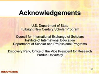 Acknowledgements U.S. Department of State Fulbright New Century Scholar Program Council for International Exchange of Scholars Institute of International Education Department of Scholar and Professional Programs Discovery Park, Office of the Vice President for Research Purdue University 