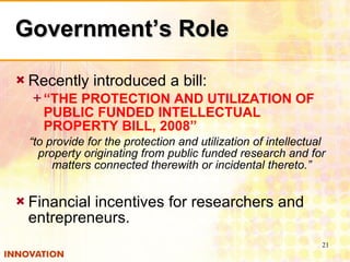 Government’s Role Recently introduced a bill: “ THE PROTECTION AND UTILIZATION OF PUBLIC FUNDED INTELLECTUAL PROPERTY BILL, 2008” “ to provide for the protection and utilization of intellectual property originating from public funded research and for matters connected therewith or incidental thereto.” Financial incentives for researchers and entrepreneurs. 