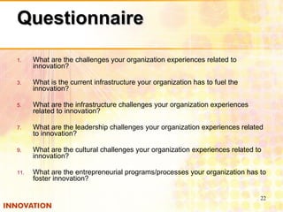 Questionnaire What are the challenges your organization experiences related to innovation? What is the current infrastructure your organization has to fuel the innovation? What are the infrastructure challenges your organization experiences related to innovation? What are the leadership challenges your organization experiences related to innovation? What are the cultural challenges your organization experiences related to innovation? What are the entrepreneurial programs/processes your organization has to foster innovation? 