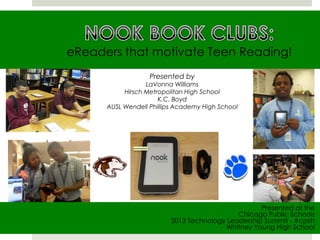eReaders that motivate Teen Reading!
Presented at the
Chicago Public Schools
2013 Technology Leadership Summit - #cpstt
Whitney Young High School
Presented by
LaVonna Williams
Hirsch Metropolitan High School
K.C. Boyd
AUSL Wendell Phillips Academy High School
 