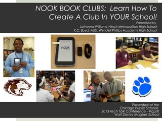 NOOK BOOK CLUBS: Learn How To
  Create A Club In YOUR School!
                                                 Presented by
             LaVonna Williams, Hirsch Metropolitan High School
         K.C. Boyd, AUSL Wendell Phillips Academy High School




                                            Presented at the
                                     Chicago Public Schools
                          2013 Tech Talk Conference - #cpstt
                                 Walt Disney Magnet School
 