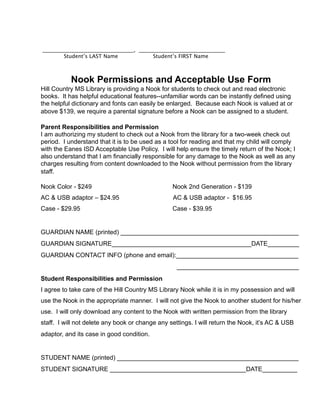 Nook Permissions and Acceptable Use Form
Hill Country MS Library is providing a Nook for students to check out and read electronic
books. It has helpful educational features--unfamiliar words can be instantly defined using
the helpful dictionary and fonts can easily be enlarged. Because each Nook is valued at or
above $139, we require a parental signature before a Nook can be assigned to a student.
Parent Responsibilities and Permission
I am authorizing my student to check out a Nook from the library for a two-week check out
period. I understand that it is to be used as a tool for reading and that my child will comply
with the Eanes ISD Acceptable Use Policy. I will help ensure the timely return of the Nook; I
also understand that I am financially responsible for any damage to the Nook as well as any
charges resulting from content downloaded to the Nook without permission from the library
staff.
Nook Color - $249 Nook 2nd Generation - $139
AC & USB adaptor – $24.95 AC & USB adaptor - $16.95
Case - $29.95 Case - $39.95
GUARDIAN NAME (printed) ___________________________________________________
GUARDIAN SIGNATURE________________________________________DATE_________
GUARDIAN CONTACT INFO (phone and email):___________________________________
___________________________________
Student Responsibilities and Permission
I agree to take care of the Hill Country MS Library Nook while it is in my possession and will
use the Nook in the appropriate manner. I will not give the Nook to another student for his/her
use. I will only download any content to the Nook with written permission from the library
staff. I will not delete any book or change any settings. I will return the Nook, it’s AC & USB
adaptor, and its case in good condition.
STUDENT NAME (printed) ____________________________________________________
STUDENT SIGNATURE _______________________________________DATE__________
___________________________________, _________________________________
Student’s LAST Name
 Student’s FIRST Name
 