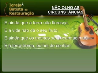 NÃO OLHO AS CIRCUNSTÂNCIASE ainda que a terra não floresça,E a vide não dê o seu fruto.E ainda que os montes se lancem ao mar,E a terra trema, eu hei de confiar!