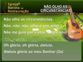 NÃO OLHO AS CIRCUNSTÂNCIASNão olho as circunstâncias,Não, não, não, olho o seu amorNão me guio por vistas, alegre sou!Oh glória, oh glória, aleluia,Aleluia glória ao meu Senhor (2x)