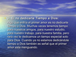 • 3. El no dedicarle Tiempo a Dios: 3. El no dedicarle Tiempo a Dios: 
Algo que enfría el primer amor es no dedicarleAlgo que enfría el primer amor es no dedicarle
tiempo a Dios. Muchas veces tenemos tiempotiempo a Dios. Muchas veces tenemos tiempo
para nuestros amigos, para nuestro estudio,para nuestros amigos, para nuestro estudio,
para nuestro trabajo, para nuestra familia, peropara nuestro trabajo, para nuestra familia, pero
rara vez le dedicamos un tiempo especial solorara vez le dedicamos un tiempo especial solo
para Dios. Cuando ya no estamos dedicándolepara Dios. Cuando ya no estamos dedicándole
tiempo a Dios también es señal que el primertiempo a Dios también es señal que el primer
amor esta menguando.amor esta menguando.
 