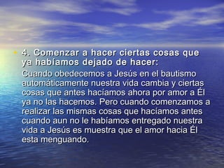 • 4. Comenzar a hacer ciertas cosas que4. Comenzar a hacer ciertas cosas que
ya habíamos dejado de hacer: ya habíamos dejado de hacer: 
Cuando obedecemos a Jesús en el bautismoCuando obedecemos a Jesús en el bautismo
automáticamente nuestra vida cambia y ciertasautomáticamente nuestra vida cambia y ciertas
cosas que antes hacíamos ahora por amor a Élcosas que antes hacíamos ahora por amor a Él
ya no las hacemos. Pero cuando comenzamos aya no las hacemos. Pero cuando comenzamos a
realizar las mismas cosas que hacíamos antesrealizar las mismas cosas que hacíamos antes
cuando aun no le habíamos entregado nuestracuando aun no le habíamos entregado nuestra
vida a Jesús es muestra que el amor hacia Élvida a Jesús es muestra que el amor hacia Él
esta menguando.esta menguando.
 
