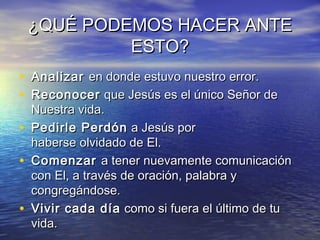 ¿QUÉ PODEMOS HACER ANTE¿QUÉ PODEMOS HACER ANTE
ESTO?ESTO?
• Analizar Analizar en donde estuvo nuestro error.en donde estuvo nuestro error.
• ReconocerReconocer que Jesús es el único Señor de que Jesús es el único Señor de
Nuestra vida.Nuestra vida.
• Pedirle PerdónPedirle Perdón  a Jesús por a Jesús por
haberse olvidado de El.haberse olvidado de El.
• Comenzar Comenzar a tener nuevamente comunicacióna tener nuevamente comunicación
con El, a través de oración, palabra ycon El, a través de oración, palabra y
congregándose.congregándose.
• Vivir cada díaVivir cada día  como si fuera el último de tu como si fuera el último de tu
vida.vida.
 