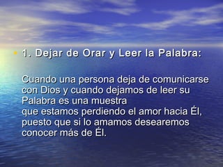 • 1. Dejar de Orar y Leer la Palabra: 1. Dejar de Orar y Leer la Palabra: 
Cuando una persona deja de comunicarseCuando una persona deja de comunicarse
con Dios y cuando dejamos de leer sucon Dios y cuando dejamos de leer su
Palabra es una muestraPalabra es una muestra
que estamos perdiendo el amor hacia Él,que estamos perdiendo el amor hacia Él,
puesto que si lo amamos desearemospuesto que si lo amamos desearemos
conocer más de Él.conocer más de Él.
 