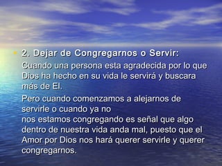 • 2. Dejar de Congregarnos o Servir: 2. Dejar de Congregarnos o Servir: 
Cuando una persona esta agradecida por lo queCuando una persona esta agradecida por lo que
Dios ha hecho en su vida le servirá y buscaraDios ha hecho en su vida le servirá y buscara
más de El.más de El.
Pero cuando comenzamos a alejarnos dePero cuando comenzamos a alejarnos de
servirle o cuando ya noservirle o cuando ya no
nos estamos congregando es señal que algonos estamos congregando es señal que algo
dentro de nuestra vida anda mal, puesto que eldentro de nuestra vida anda mal, puesto que el
Amor por Dios nos hará querer servirle y quererAmor por Dios nos hará querer servirle y querer
congregarnos.congregarnos.
 