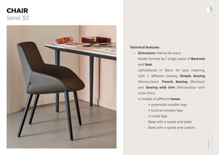 NOOM
by
Alegre
Design
www.actiu.com
CHAIR
Serie 30
Technical features:
• Estructura interna de acero.
• Model formed by 1 single piece of Backrest
and Seat.
• Upholstered in fabric for easy cleaning,
with 3 different sewing: Simple Sewing
(Monocolour), French Sewing (Bicolour)
and Sewing with trim (Monocolour with
Color Trim)
• 4 models of different bases::
• 4 pyramidal wooden legs
• 4 Conical wooden legs
• 4 metal legs
• Base with 4-spoke and pads
• Base with 4-spoke and castors
 