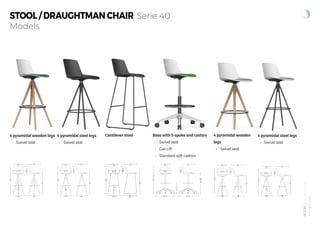 NOOM
by
Alegre
Design
www.actiu.com
Models
STOOL / DRAUGHTMAN CHAIR Serie 40
4 pyramidal wooden legs
• Swivel seat
4 pyramidal steel legs
• Swivel seat
Cantilever stool 4 pyramidal wooden
legs
• Swivel seat
4 pyramidal steel legs
• Swivel seat
Base with 5-spoke and castors
• Swivel seat
• Gas Lift
• Standard soft castors
101
31,6
76
28,2
47
34,1
45,2 48,1
42,8
101
30,9
76
28,2
47
34,1
42,8
43
43
92,5
21,5
67
28,2
47
34,1
42,8
38
38
101
30,9
76
28,2
47
34,1
42,8
43
43
92,5
21,5
67
28,2
47
34,1
42,8
38
38
67,5 67,5
97-113
31,5
69-85
28,2
47
34,1
42,8
 