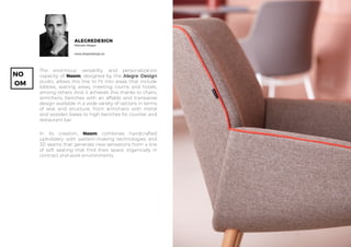 NO
OM
www.alegredesign.es
ALEGREDESIGN
Marcelo Alegre
The enormous versatility and personalization
capacity of Noom, designed by the Alegre Design
studio, allows this line to fit into areas that include
lobbies, waiting areas, meeting rooms and hotels,
among others. And it achieves this thanks to chairs,
armchairs, benches with an affable and transverse
design available in a wide variety of options in terms
of seat and structure, from armchairs with metal
and wooden bases to high benches for counter and
restaurant bar.
In its creation, Noom combines handcrafted
upholstery with pattern-making technologies and
3D seams that generate new sensations from a line
of soft seating that find their space organically in
contract and work environments.
 