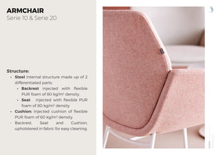 NOOM
by
Alegre
Design
www.actiu.com
ARMCHAIR
Serie 10 & Serie 20
Structure:
• Steel internal structure made up of 2
differentiated parts:
• Backrest injected with flexible
PUR foam of 80 kg/m3
density.
• Seat injected with flexible PUR
foam of 80 kg/m3
density
• Cushion: Injected cushion of flexible
PUR foam of 60 kg/m3
density.
• Backrest, Seat and Cushion,
upholstered in fabric for easy cleaning.
 