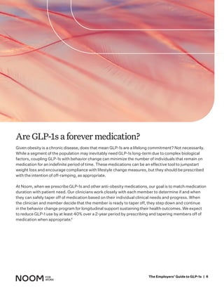 Given obesity is a chronic disease, does that mean GLP-1s are a lifelong commitment? Not necessarily.
While a segment of the population may inevitably need GLP-1s long-term due to complex biological
factors, coupling GLP-1s with behavior change can minimize the number of individuals that remain on
medication for an indefinite period of time. These medications can be an effective tool to jumpstart
weight loss and encourage compliance with lifestyle change measures, but they should be prescribed
with the intention of off-ramping, as appropriate.
At Noom, when we prescribe GLP-1s and other anti-obesity medications, our goal is to match medication
duration with patient need. Our clinicians work closely with each member to determine if and when
they can safely taper off of medication based on their individual clinical needs and progress. When
the clinician and member decide that the member is ready to taper off, they step down and continue
in the behavior change program for longitudinal support sustaining their health outcomes. We expect
to reduce GLP-1 use by at least 40% over a 2-year period by prescribing and tapering members off of
medication when appropriate.4
Are GLP-1s a forever medication?
The Employers’ Guide to GLP-1s | 6
 