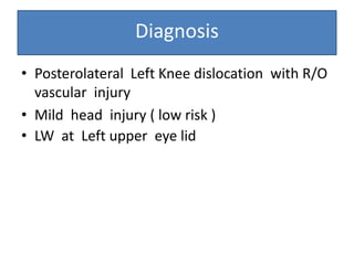 Diagnosis
• Posterolateral Left Knee dislocation with R/O
vascular injury
• Mild head injury ( low risk )
• LW at Left upper eye lid
 