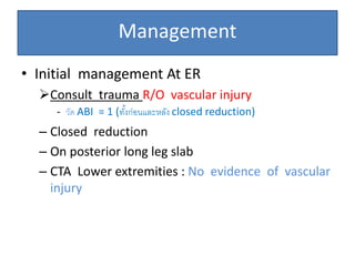 Management
• Initial management At ER
Consult trauma R/O vascular injury
- วัด ABI = 1 (ทั้งก่อนและหลัง closed reduction)
– Closed reduction
– On posterior long leg slab
– CTA Lower extremities : No evidence of vascular
injury
 