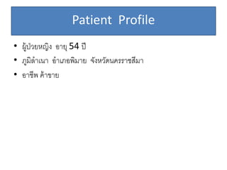 Patient Profile
• ผู้ป่วยหญิง อายุ 54 ปี
• ภูมิลาเนา อาเภอพิมาย จังหวัดนครราชสีมา
• อาชีพ ค้าขาย
 