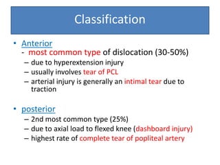 • Anterior
- most common type of dislocation (30-50%)
– due to hyperextension injury
– usually involves tear of PCL
– arterial injury is generally an intimal tear due to
traction
• posterior
– 2nd most common type (25%)
– due to axial load to flexed knee (dashboard injury)
– highest rate of complete tear of popliteal artery
Classification
 
