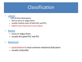 • Lateral
- 13% of knee dislocations
– due to varus or valgus force
– usually involves tears of both ACL and PCL
– highest rate of peroneal nerve injury
• Medial
– varus or valgus force
– usually disrupted PLC and PCL
• Rotational
– posterolateral is most common rotational dislocation
– usually irreducible
Classification
 