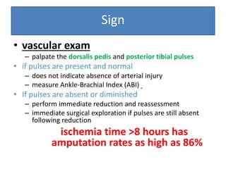 Sign
• vascular exam
– palpate the dorsalis pedis and posterior tibial pulses
• if pulses are present and normal
– does not indicate absence of arterial injury
– measure Ankle-Brachial Index (ABI)
• If pulses are absent or diminished
– perform immediate reduction and reassessment
– immediate surgical exploration if pulses are still absent
following reduction
ischemia time >8 hours has
amputation rates as high as 86%
 
