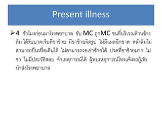 Present illness
4 ชั่วโมงก่อนมาโรงพยาบาล ขับ MC ถูกMC ชนที่บริเวณด้านข้าง
ล้ม ได้รับบาดเจ็บที่ขาซ้าย มีขาซ้ายผิดรูป ไม่มีแผลฉีกขาด หลังล้มไม่
สามารถยืนหรือเดินได้ ไม่สามารถงอเข่าซ้ายได้ ปวดที่ขาซ้ายมาก ไม่
ชา ไม่มีประวัติสลบ จาเหตุการณ์ได้ ผู้พบเหตุการณ์โทรแจ้งรถกู้ภัย
นาส่งโรงพยาบาล
 
