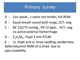 Primary survey
A : Can speak , c-spine not tender, full ROM
B : Equal breath sound both lungs, CCT- neg
C : BP 122/75 mmHg , PR 72 bpm , PCT- neg
no active external hemorrhage
D : E4V5M6 , Pupil 3 mm RTLBE
E : Lt. thigh and Lt. knee swelling ,tenderness,
deformity,limit ROM of Lt.knee due to
pain,instability
 