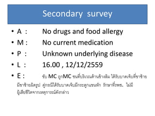 Secondary survey
• A : No drugs and food allergy
• M : No current medication
• P : Unknown underlying disease
• L : 16.00 , 12/12/2559
• E : ขับ MC ถูกMC ชนที่บริเวณด้านข้างล้ม ได้รับบาดเจ็บที่ขาซ้าย
มีขาซ้ายผิดรูป คู่กรณีได้รับบาดเจ็บมีกระดูกแขนหัก รักษาที่รพช. ไม่มี
ผู้เสียชีวิตจากเหตุการณ์ดังกล่าว
 