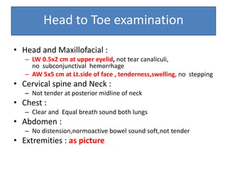 Head to Toe examination
• Head and Maxillofacial :
– LW 0.5x2 cm at upper eyelid, not tear canaliculi,
no subconjunctival hemorrhage
– AW 5x5 cm at Lt.side of face , tenderness,swelling, no stepping
• Cervical spine and Neck :
– Not tender at posterior midline of neck
• Chest :
– Clear and Equal breath sound both lungs
• Abdomen :
– No distension,normoactive bowel sound soft,not tender
• Extremities : as picture
 