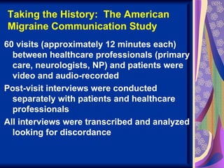 Taking the History: The American
Migraine Communication Study
60 visits (approximately 12 minutes each)
  between healthcare professionals (primary
  care, neurologists, NP) and patients were
  video and audio-recorded
Post-visit interviews were conducted
  separately with patients and healthcare
  professionals
All interviews were transcribed and analyzed
  looking for discordance
 