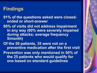 Findings
91% of the questions asked were closed-
  ended or short-answer
90% of visits did not address impairment
  in any way (60% were severely impaired
  during attacks; average frequency
  5/month)
Of the 50 patients, 35 were not on a
  preventive medication after the first visit
Prevention was only mentioned in 50% of
  the 25 patients who would qualify for
  one based on standard guidelines
 