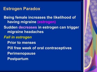 Estrogen Paradox
Being female increases the likelihood of
  having migraine (estrogen)
Sudden decreases in estrogen can trigger
  migraine headaches
Fall in estrogen
  Prior to menses
  Pill free week of oral contraceptives
  Perimenopause
  Postpartum
 
