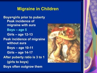 Migraine in Children
Boys=girls prior to puberty
  Peak incidence of
  migraine with aura
  Boys – age 5
  Girls – age 12-13
Peak incidence of migraine
  without aura
  Boys – age 10-11
  Girls – age 14-17
After puberty ratio is 3 to 1
  (girls to boys)
Boys often outgrow them
 