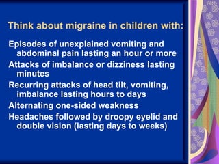 Think about migraine in children with:
Episodes of unexplained vomiting and
  abdominal pain lasting an hour or more
Attacks of imbalance or dizziness lasting
  minutes
Recurring attacks of head tilt, vomiting,
  imbalance lasting hours to days
Alternating one-sided weakness
Headaches followed by droopy eyelid and
  double vision (lasting days to weeks)
 