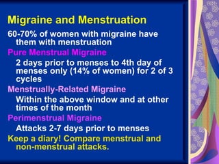 Migraine and Menstruation
60-70% of women with migraine have
  them with menstruation
Pure Menstrual Migraine
  2 days prior to menses to 4th day of
  menses only (14% of women) for 2 of 3
  cycles
Menstrually-Related Migraine
  Within the above window and at other
  times of the month
Perimenstrual Migraine
  Attacks 2-7 days prior to menses
Keep a diary! Compare menstrual and
  non-menstrual attacks.
 