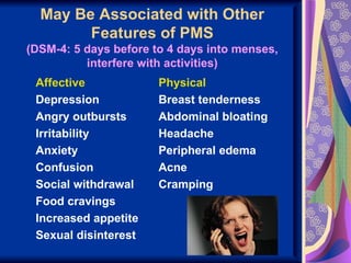 May Be Associated with Other
        Features of PMS
(DSM-4: 5 days before to 4 days into menses,
          interfere with activities)
 Affective             Physical
 Depression            Breast tenderness
 Angry outbursts       Abdominal bloating
 Irritability          Headache
 Anxiety               Peripheral edema
 Confusion             Acne
 Social withdrawal     Cramping
 Food cravings
 Increased appetite
 Sexual disinterest
 