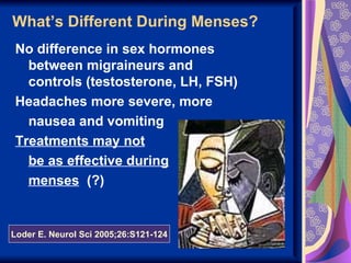 What’s Different During Menses?
No difference in sex hormones
  between migraineurs and
  controls (testosterone, LH, FSH)
Headaches more severe, more
  nausea and vomiting
Treatments may not
  be as effective during
  menses (?)


Loder E. Neurol Sci 2005;26:S121-124
 