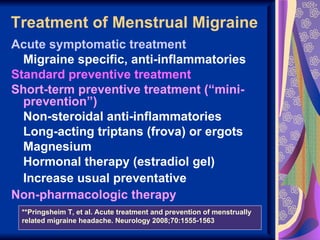 Treatment of Menstrual Migraine
Acute symptomatic treatment
  Migraine specific, anti-inflammatories
Standard preventive treatment
Short-term preventive treatment (“mini-
  prevention”)
  Non-steroidal anti-inflammatories
  Long-acting triptans (frova) or ergots
  Magnesium
  Hormonal therapy (estradiol gel)
  Increase usual preventative
Non-pharmacologic therapy
 **Pringsheim T, et al. Acute treatment and prevention of menstrually
 related migraine headache. Neurology 2008;70:1555-1563
 