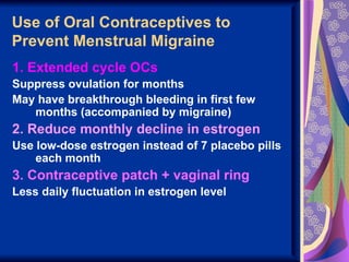 Use of Oral Contraceptives to
Prevent Menstrual Migraine
1. Extended cycle OCs
Suppress ovulation for months
May have breakthrough bleeding in first few
   months (accompanied by migraine)
2. Reduce monthly decline in estrogen
Use low-dose estrogen instead of 7 placebo pills
    each month
3. Contraceptive patch + vaginal ring
Less daily fluctuation in estrogen level
 