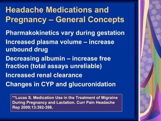 Headache Medications and
Pregnancy – General Concepts
Pharmakokinetics vary during gestation
Increased plasma volume – increase
unbound drug
Decreasing albumin – increase free
fraction (total assays unreliable)
Increased renal clearance
Changes in CYP and glucuronidation

  **Lucas S. Medication Use in the Treatment of Migraine
  During Pregnancy and Lactation. Curr Pain Headache
  Rep 2009;13:392-398.
 