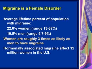 Migraine is a Female Disorder

Average lifetime percent of population
 with migraine:
 22.6% women (range 13-32%)
 10.5% men (range 5.7-9%)
Women are roughly 3 times as likely as
 men to have migraine
Hormonally associated migraine affect 12
 million women in the U.S.
 