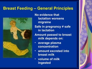 Breast Feeding – General Principles
               No evidence that
                 lactation worsens
                 migraine
               Safe in pregnancy ≠ safe
                 in lactation
               Amount passed to breast
                 milk depends on:
               • average plasma
                 concentration
               • amount excreted into
                 breast milk
               • volume of milk
                 ingested
 