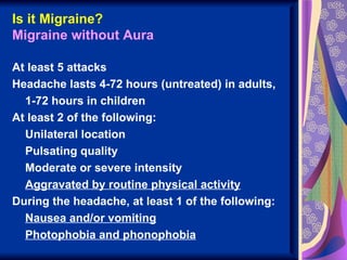 Is it Migraine?
Migraine without Aura

At least 5 attacks
Headache lasts 4-72 hours (untreated) in adults,
  1-72 hours in children
At least 2 of the following:
  Unilateral location
  Pulsating quality
  Moderate or severe intensity
  Aggravated by routine physical activity
During the headache, at least 1 of the following:
  Nausea and/or vomiting
  Photophobia and phonophobia
 