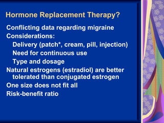 Hormone Replacement Therapy?
Conflicting data regarding migraine
Considerations:
  Delivery (patch*, cream, pill, injection)
  Need for continuous use
  Type and dosage
Natural estrogens (estradiol) are better
  tolerated than conjugated estrogen
One size does not fit all
Risk-benefit ratio
 
