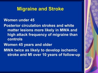 Migraine and Stroke

Women under 45
Posterior circulation strokes and white
 matter lesions more likely in MWA and
 high attack frequency of migraine than
 controls
Women 45 years and older
MWA twice as likely to develop ischemic
 stroke and MI over 10 years of follow-up
 